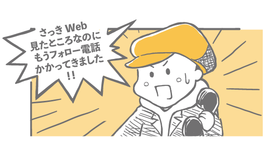 さっきWeb見たところなのにもうフォロー電話かかってきました！！