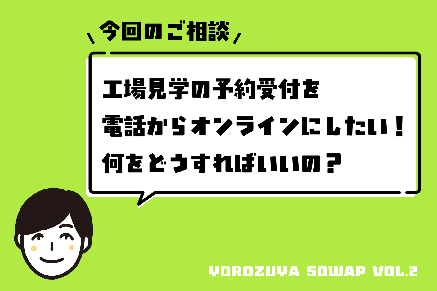 今回のご相談 工場見学の予約受付を電話からオンラインにしたい！何をどうすればいいの？